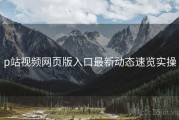 p站视频网页版入口最新动态速览实操