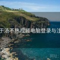 关于汤不热视频电脑登录与注册