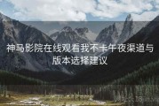 神马影院在线观看我不卡午夜渠道与版本选择建议