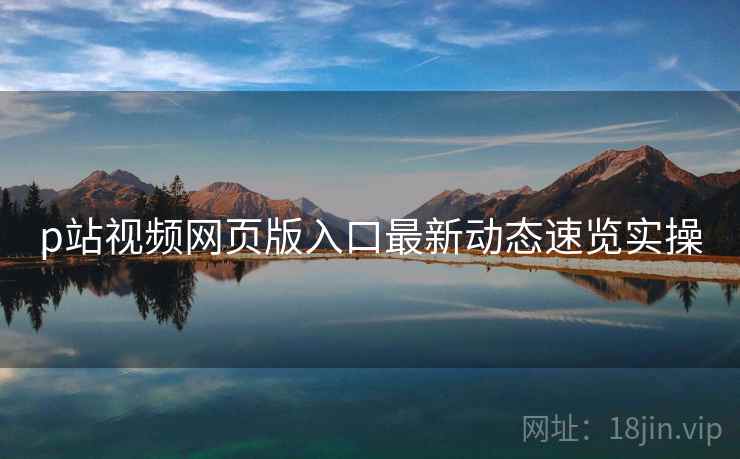 p站视频网页版入口最新动态速览实操