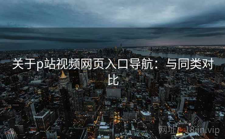 关于p站视频网页入口导航：与同类对比