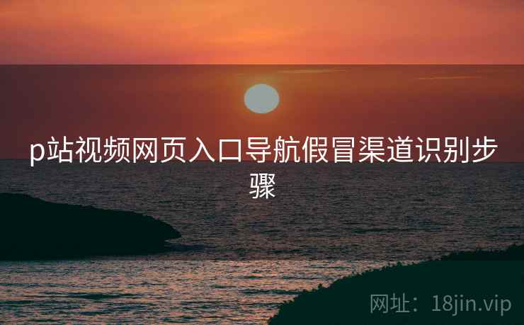 p站视频网页入口导航假冒渠道识别步骤