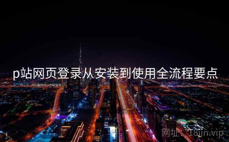 p站网页登录从安装到使用全流程要点