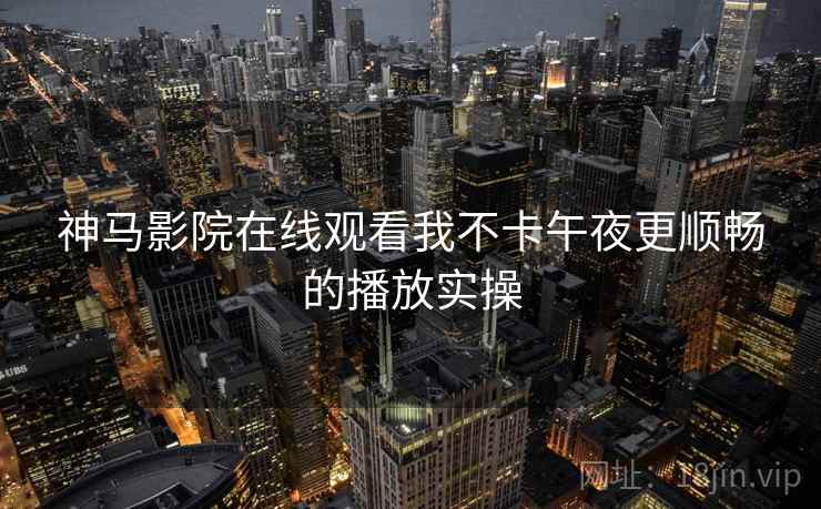 神马影院在线观看我不卡午夜更顺畅的播放实操