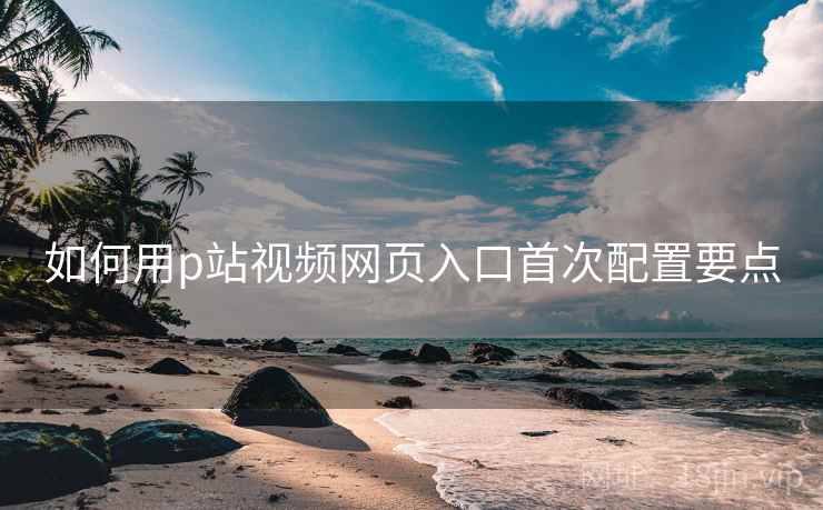 如何用p站视频网页入口首次配置要点