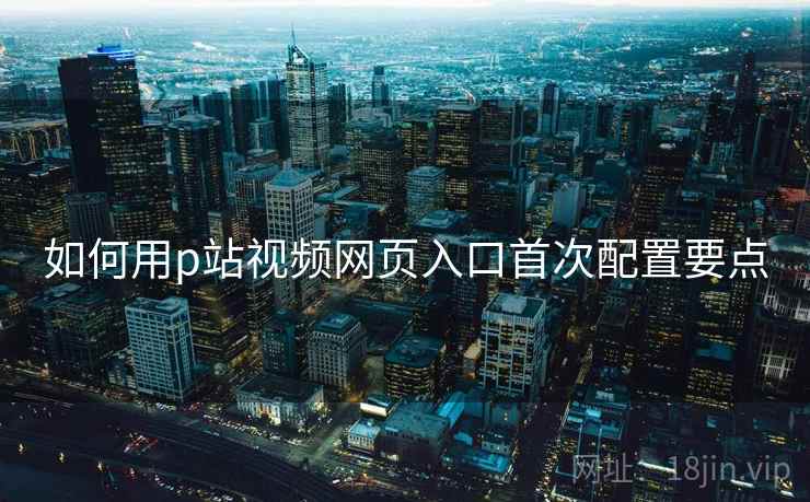 如何用p站视频网页入口首次配置要点